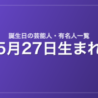 5月27日生まれの芸能人・有名人一覧