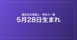 5月28日生まれの芸能人・有名人一覧