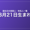 3月21日生まれの芸能人・有名人一覧