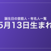 5月13日生まれの芸能人・有名人一覧