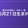 5月21日生まれの芸能人・有名人一覧