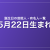 5月22日生まれの芸能人・有名人一覧