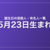 5月23日生まれの芸能人・有名人一覧
