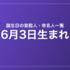 6月3日生まれの芸能人・有名人一覧