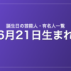 6月21日生まれの芸能人・有名人一覧