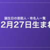 12月27日生まれの芸能人・有名人一覧